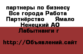 партнеры по бизнесу - Все города Работа » Партнёрство   . Ямало-Ненецкий АО,Лабытнанги г.